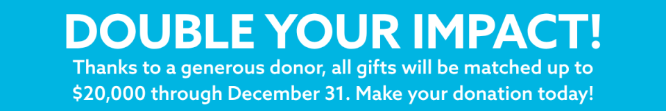 Double Your Impact! Thanks to a generous donor, all gifts will be matched up to $20,000 through December 31.  